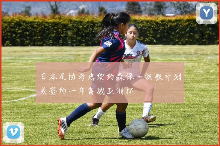 日本足协考虑续约森保一执教计划或签约一年备战亚洲杯