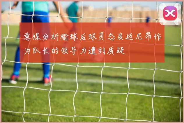 意媒分析输球后球员态度迈尼昂作为队长的领导力遭到质疑