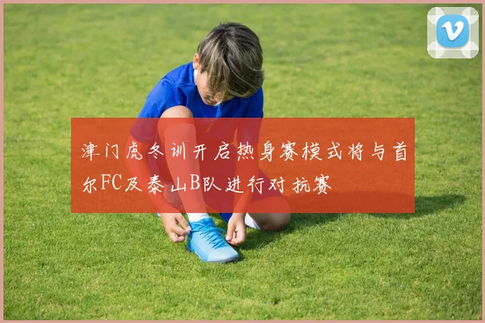 津门虎冬训开启热身赛模式将与首尔FC及泰山B队进行对抗赛