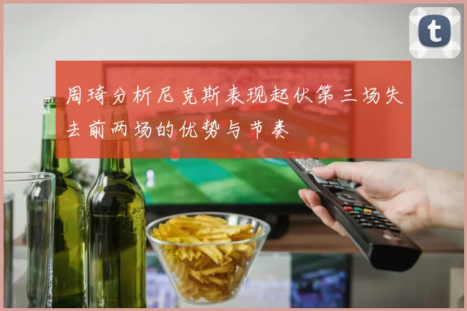 周琦分析尼克斯表现起伏第三场失去前两场的优势与节奏
