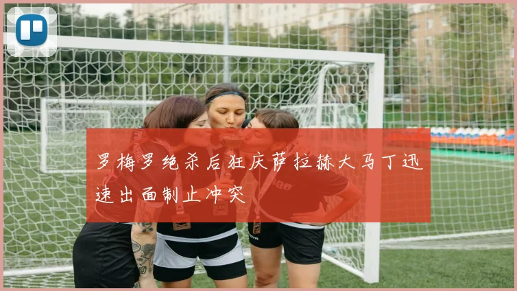 罗梅罗绝杀后狂庆萨拉赫大马丁迅速出面制止冲突