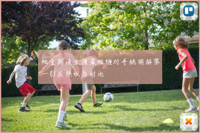 帕金斯谈生涯最难缠对手姚明排第一引发热议与讨论
