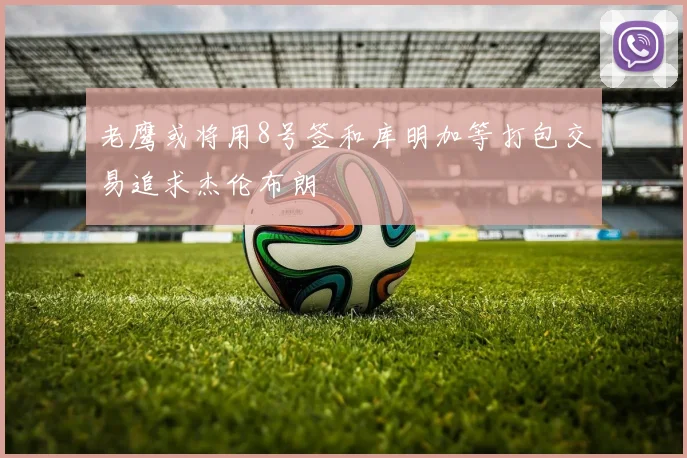 老鹰或将用8号签和库明加等打包交易追求杰伦布朗