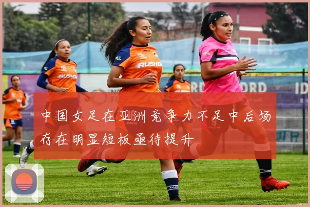 中国女足在亚洲竞争力不足中后场存在明显短板亟待提升
