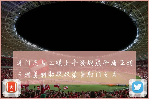 津门虎与三镇上半场战成平局亚姆卡姆姜利勋双双染黄射门乏力