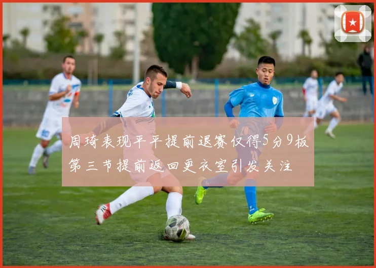 周琦表现平平提前退赛仅得5分9板第三节提前返回更衣室引发关注