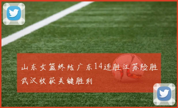山东女篮终结广东14连胜江苏险胜武汉收获关键胜利