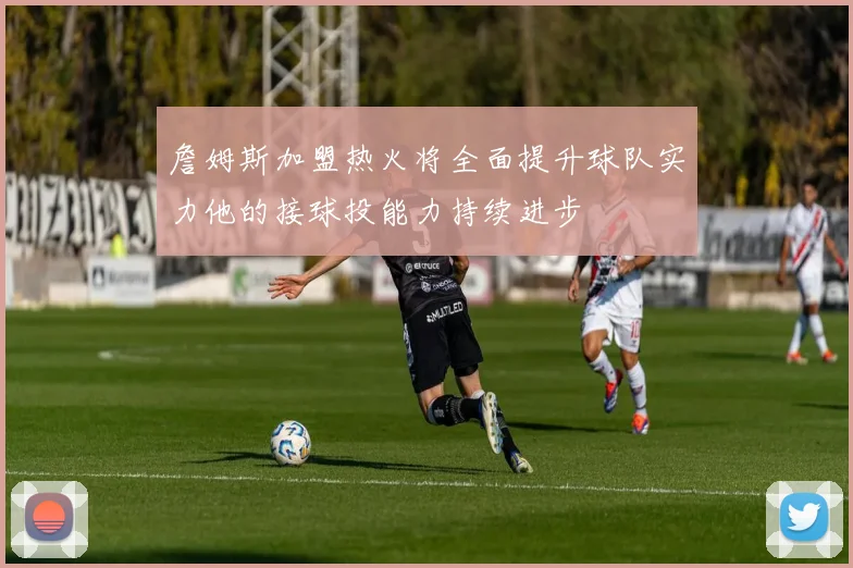 詹姆斯加盟热火将全面提升球队实力他的接球投能力持续进步