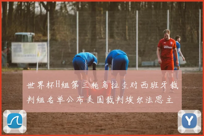 世界杯H组第三轮乌拉圭对西班牙裁判组名单公布美国裁判埃尔法思主裁判