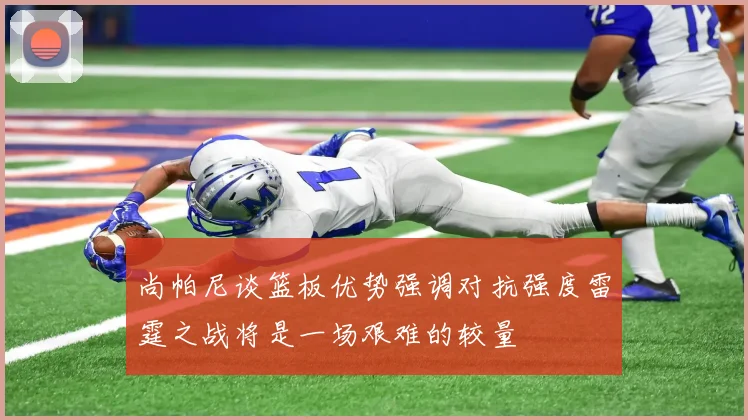 尚帕尼谈篮板优势强调对抗强度雷霆之战将是一场艰难的较量