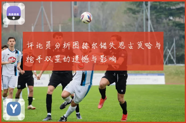 评论员分析图赫尔错失恩古莫哈与枪手双星的遗憾与影响