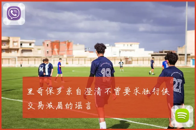 里奇保罗亲自澄清不曾要求独行侠交易浓眉的谣言