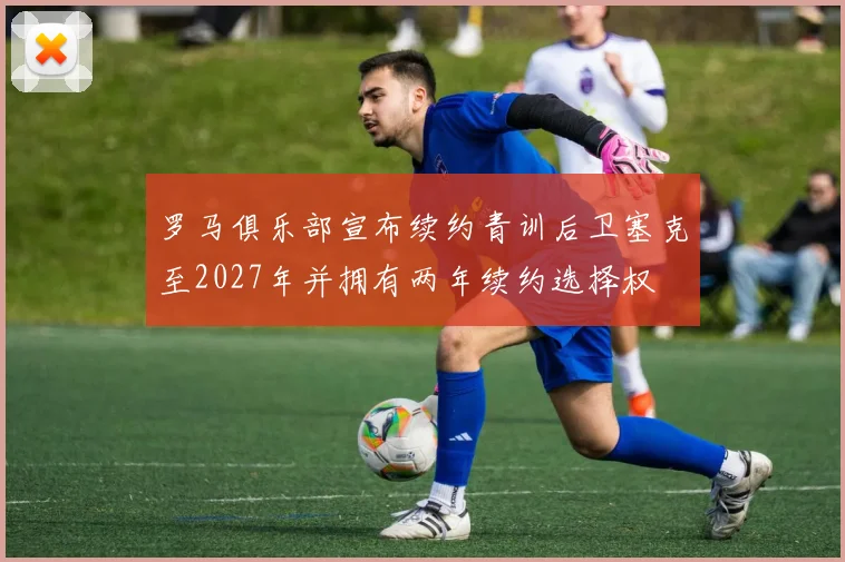 罗马俱乐部宣布续约青训后卫塞克至2027年并拥有两年续约选择权