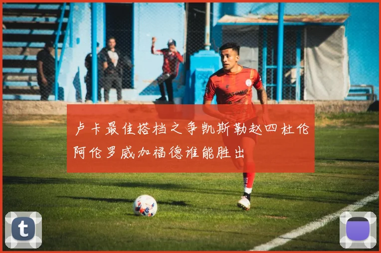 卢卡最佳搭档之争凯斯勒赵四杜伦阿伦罗威加福德谁能胜出