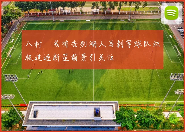 八村塁或将告别湖人马刺等球队积极追逐新星前景引关注