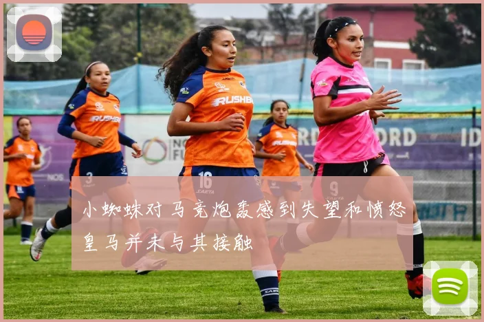 小蜘蛛对马竞炮轰感到失望和愤怒皇马并未与其接触
