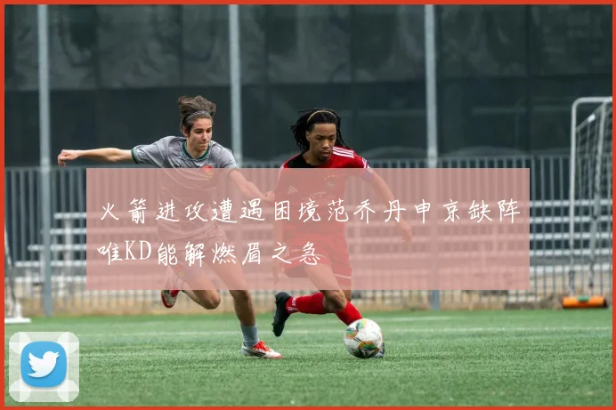 火箭进攻遭遇困境范乔丹申京缺阵唯KD能解燃眉之急