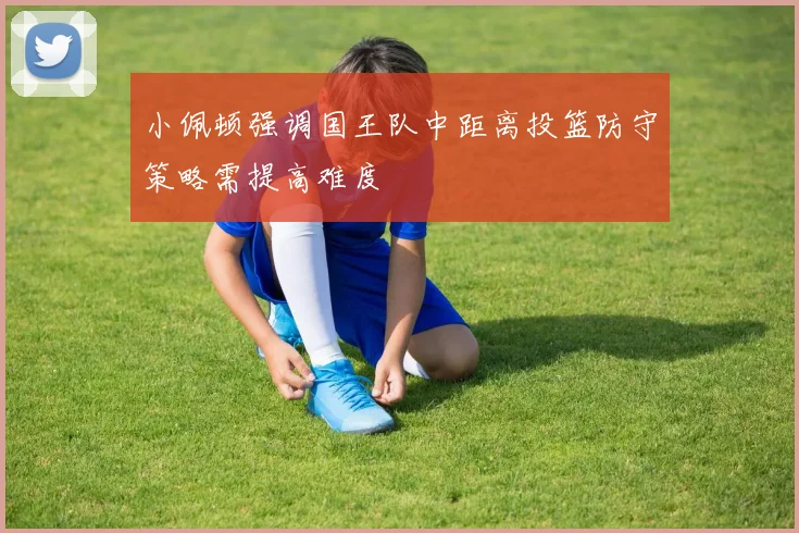 小佩顿强调国王队中距离投篮防守策略需提高难度