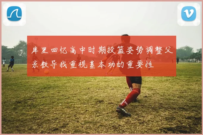 库里回忆高中时期投篮姿势调整父亲教导我重视基本功的重要性