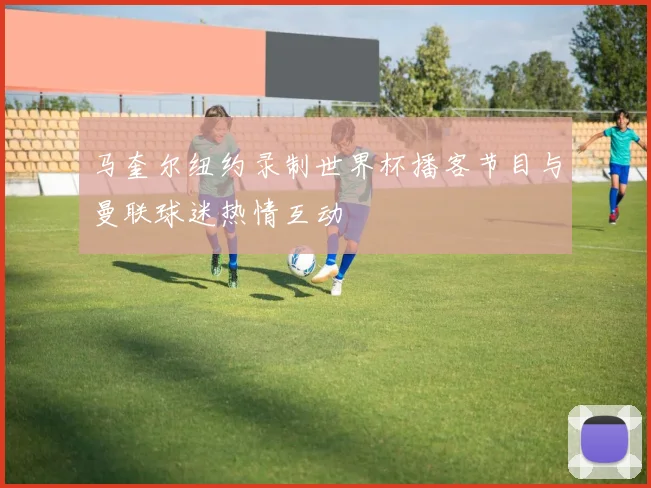 马奎尔纽约录制世界杯播客节目与曼联球迷热情互动