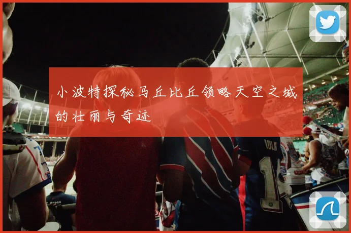 小波特探秘马丘比丘领略天空之城的壮丽与奇迹