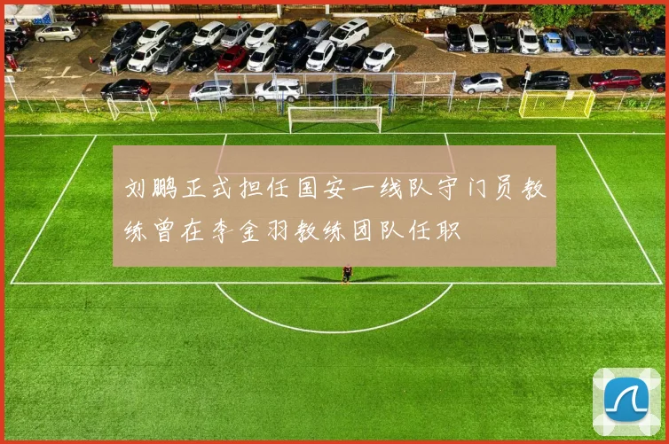 刘鹏正式担任国安一线队守门员教练曾在李金羽教练团队任职