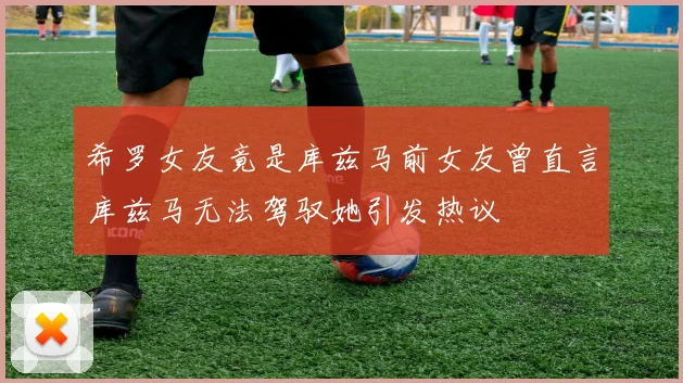 希罗女友竟是库兹马前女友曾直言库兹马无法驾驭她引发热议