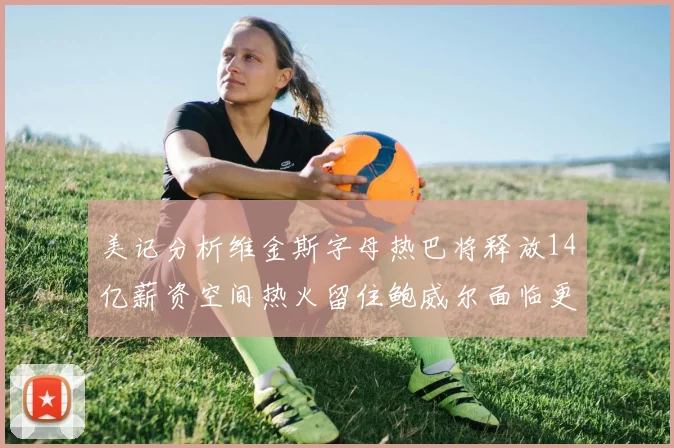 美记分析维金斯字母热巴将释放14亿薪资空间热火留住鲍威尔面临更大挑战