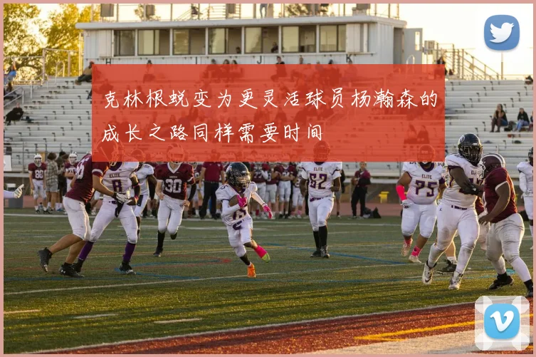克林根蜕变为更灵活球员杨瀚森的成长之路同样需要时间
