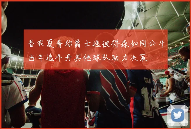香农夏普称爵士选彼得森如同公牛当年选乔丹其他球队助力决策